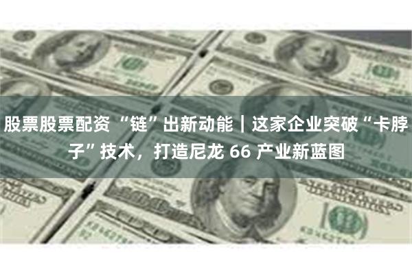 股票股票配资 “链”出新动能｜这家企业突破“卡脖子”技术，打造尼龙 66 产业新蓝图