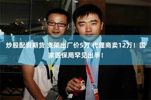炒股配资期货 支架出厂价5万 代理商卖12万！国家医保局罕见出手！
