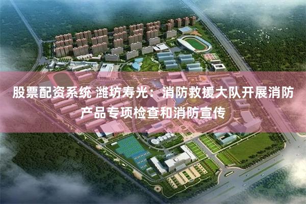 股票配资系统 潍坊寿光：消防救援大队开展消防产品专项检查和消防宣传