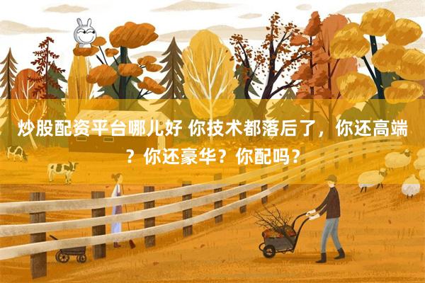 炒股配资平台哪儿好 你技术都落后了，你还高端？你还豪华？你配吗？