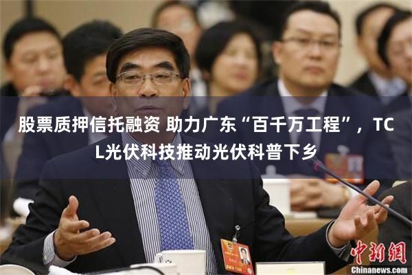 股票质押信托融资 助力广东“百千万工程”，TCL光伏科技推动光伏科普下乡