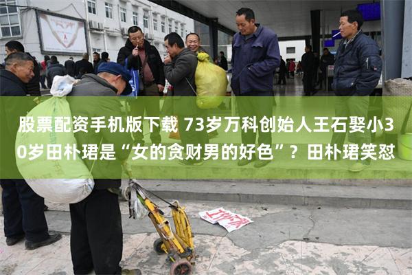 股票配资手机版下载 73岁万科创始人王石娶小30岁田朴珺是“女的贪财男的好色”？田朴珺笑怼