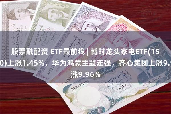 股票融配资 ETF最前线 | 博时龙头家电ETF(159730)上涨1.45%，华为鸿蒙主题走强，齐心集团上涨9.96%