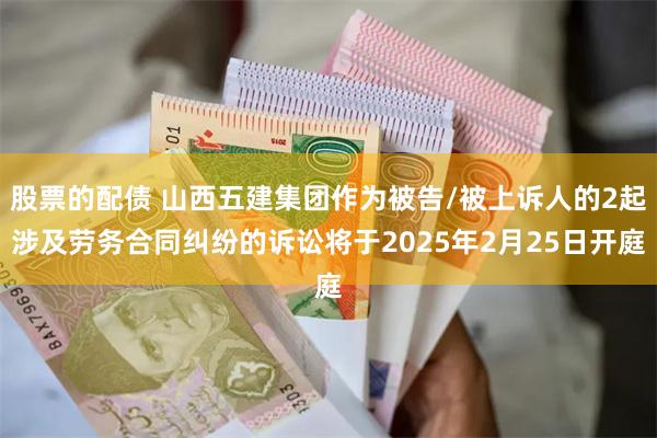股票的配债 山西五建集团作为被告/被上诉人的2起涉及劳务合同纠纷的诉讼将于2025年2月25日开庭