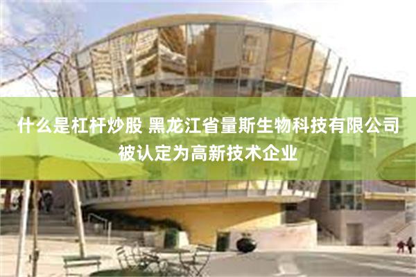 什么是杠杆炒股 黑龙江省量斯生物科技有限公司被认定为高新技术企业