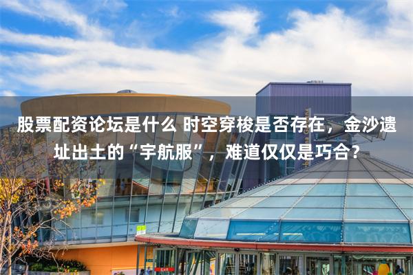股票配资论坛是什么 时空穿梭是否存在，金沙遗址出土的“宇航服”，难道仅仅是巧合？