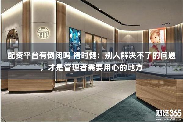配资平台有倒闭吗 褚时健：别人解决不了的问题，才是管理者需要用心的地方