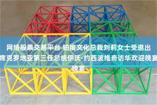 网络股票交易平台 铂度文化总裁刘莉女士受邀出席克罗地亚第三任总统伊沃·约西波维奇访华欢迎晚宴
