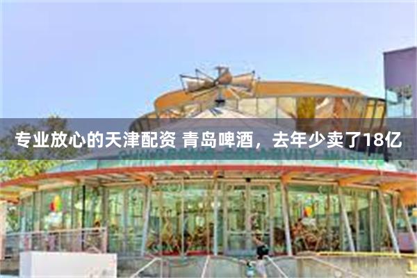 专业放心的天津配资 青岛啤酒，去年少卖了18亿