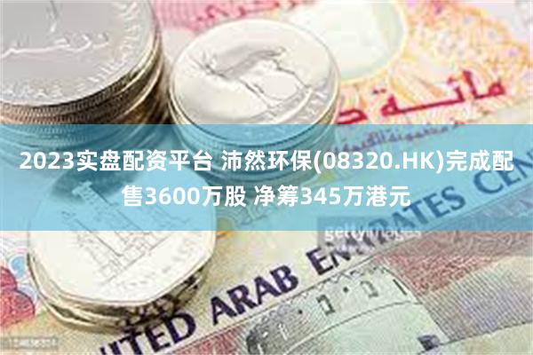 2023实盘配资平台 沛然环保(08320.HK)完成配售3600万股 净筹345万港元