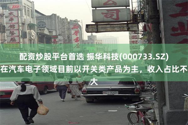 配资炒股平台首选 振华科技(000733.SZ)：在汽车电子领域目前以开关类产品为主，收入占比不大