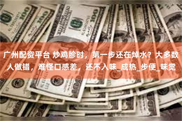 广州配资平台 炒鸡胗时，第一步还在焯水？大多数人做错，难怪口感差，还不入味_成热_步便_味觉
