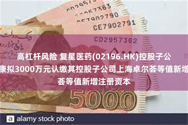 高杠杆风险 复星医药(02196.HK)控股子公司复星健康拟3000万元认缴其控股子公司上海卓尔荟等值新增注册资本