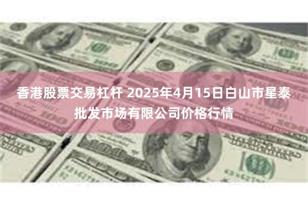 香港股票交易杠杆 2025年4月15日白山市星泰批发市场有限公司价格行情
