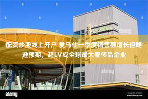配资炒股线上开户 爱马仕一季度销售额增长但略逊预期，超LV成全球最大奢侈品企业