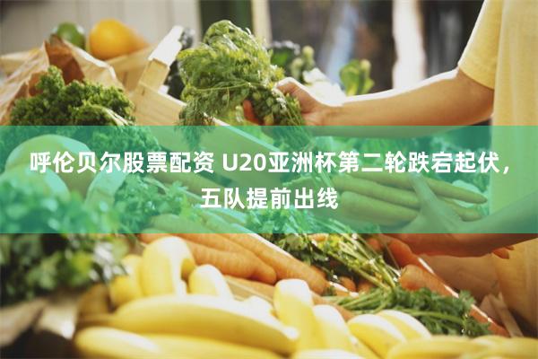 呼伦贝尔股票配资 U20亚洲杯第二轮跌宕起伏，五队提前出线