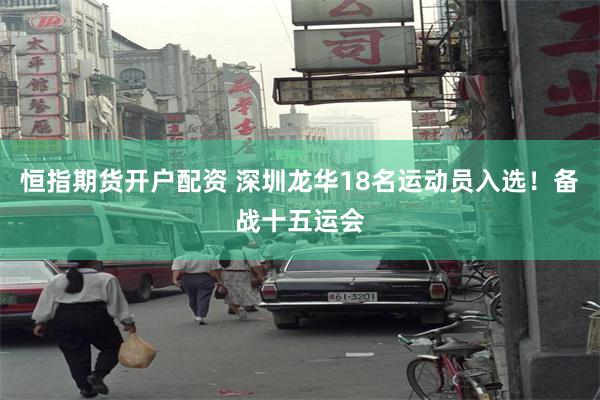 恒指期货开户配资 深圳龙华18名运动员入选！备战十五运会