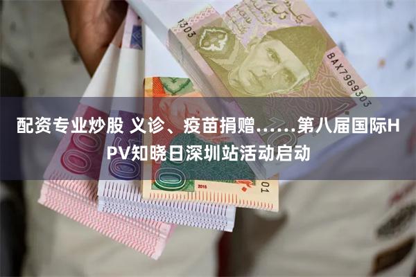 配资专业炒股 义诊、疫苗捐赠……第八届国际HPV知晓日深圳站活动启动