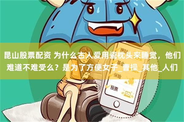 昆山股票配资 为什么古人爱用瓷枕头来睡觉，他们难道不难受么？是为了方便女子_曹操_其他_人们