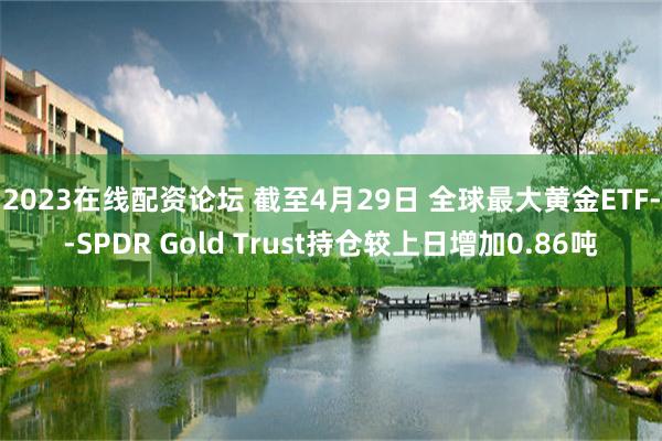 2023在线配资论坛 截至4月29日 全球最大黄金ETF--SPDR Gold Trust持仓较上日增加0.86吨