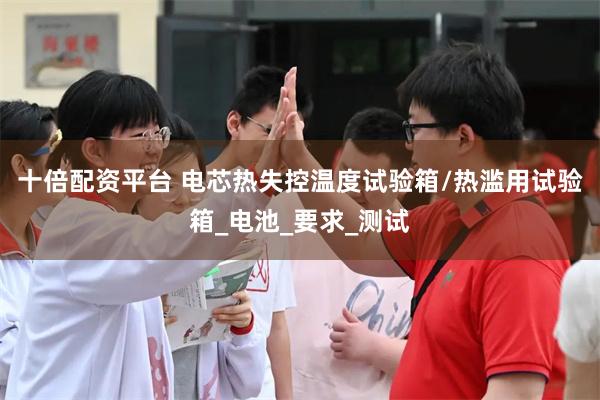 十倍配资平台 电芯热失控温度试验箱/热滥用试验箱_电池_要求_测试