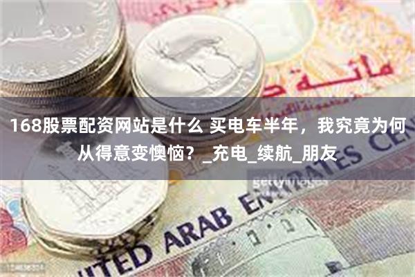 168股票配资网站是什么 买电车半年，我究竟为何从得意变懊恼？_充电_续航_朋友