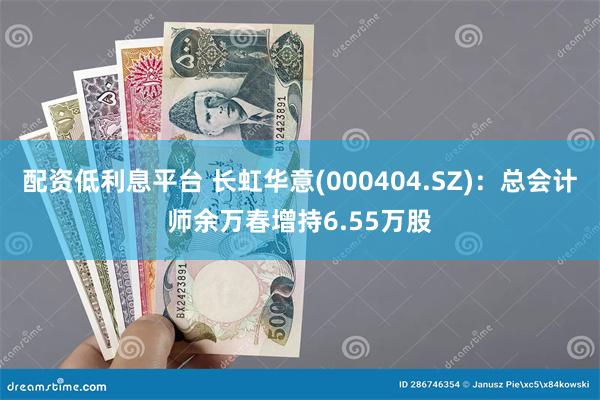 配资低利息平台 长虹华意(000404.SZ)：总会计师余万春增持6.55万股