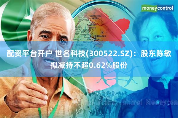 配资平台开户 世名科技(300522.SZ)：股东陈敏拟减持不超0.62%股份