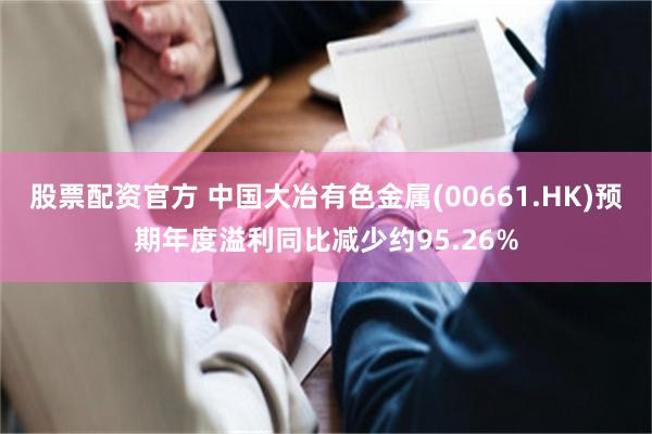 股票配资官方 中国大冶有色金属(00661.HK)预期年度溢利同比减少约95.26%