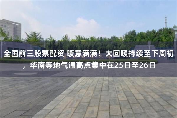 全国前三股票配资 暖意满满！大回暖持续至下周初，华南等地气温高点集中在25日至26日