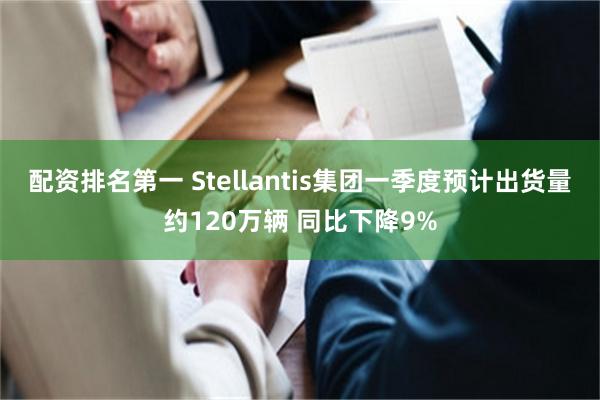 配资排名第一 Stellantis集团一季度预计出货量约120万辆 同比下降9%