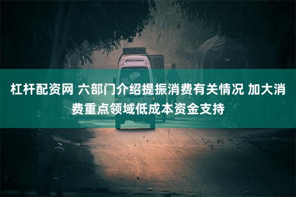 杠杆配资网 六部门介绍提振消费有关情况 加大消费重点领域低成本资金支持