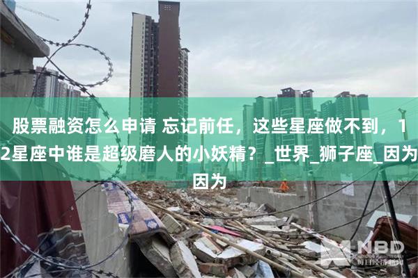 股票融资怎么申请 忘记前任，这些星座做不到，12星座中谁是超级磨人的小妖精？_世界_狮子座_因为
