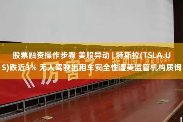 股票融资操作步骤 美股异动 | 特斯拉(TSLA.US)跌近3% 无人驾驶出租车安全性遭美监管机构质询