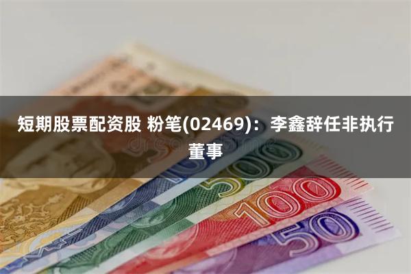 短期股票配资股 粉笔(02469)：李鑫辞任非执行董事
