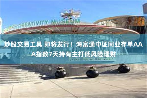 炒股交易工具 即将发行！海富通中证同业存单AAA指数7天持有主打低风险理财