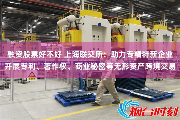 融资股票好不好 上海联交所：助力专精特新企业开展专利、著作权、商业秘密等无形资产跨境交易