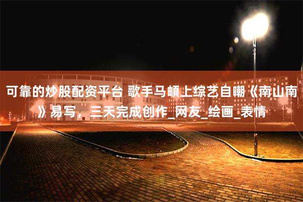 可靠的炒股配资平台 歌手马頔上综艺自嘲《南山南》易写，三天完成创作_网友_绘画_表情