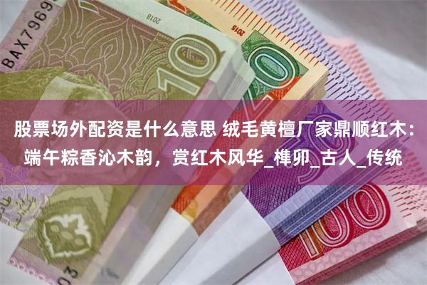 股票场外配资是什么意思 绒毛黄檀厂家鼎顺红木：端午粽香沁木韵，赏红木风华_榫卯_古人_传统