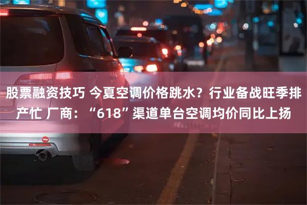股票融资技巧 今夏空调价格跳水？行业备战旺季排产忙 厂商：“618”渠道单台空调均价同比上扬