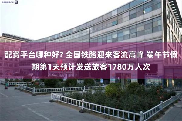 配资平台哪种好? 全国铁路迎来客流高峰 端午节假期第1天预计发送旅客1780万人次