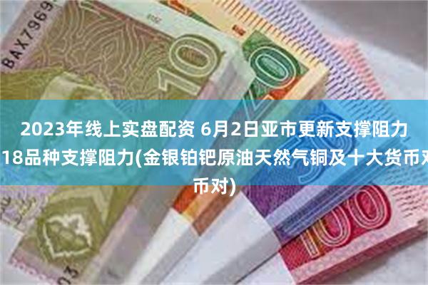 2023年线上实盘配资 6月2日亚市更新支撑阻力：18品种支撑阻力(金银铂钯原油天然气铜及十大货币对)