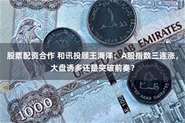 股票配资合作 和讯投顾王海洋：A股指数三连涨，大盘诱多还是突破前奏？
