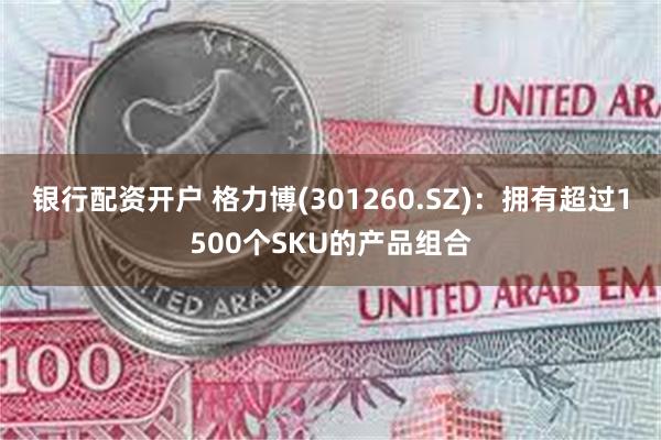 银行配资开户 格力博(301260.SZ)：拥有超过1500个SKU的产品组合