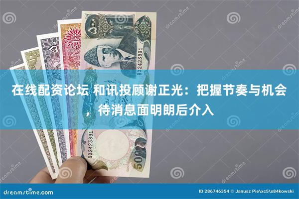 在线配资论坛 和讯投顾谢正光：把握节奏与机会，待消息面明朗后介入