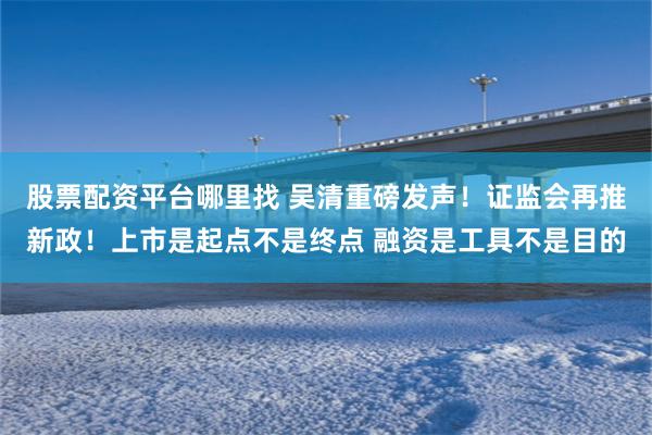 股票配资平台哪里找 吴清重磅发声！证监会再推新政！上市是起点不是终点 融资是工具不是目的