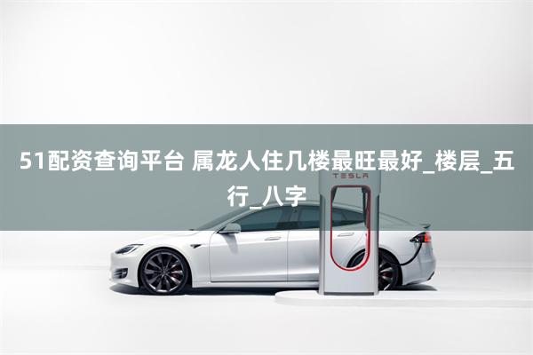 51配资查询平台 属龙人住几楼最旺最好_楼层_五行_八字