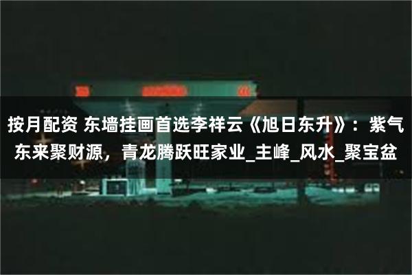 按月配资 东墙挂画首选李祥云《旭日东升》：紫气东来聚财源，青龙腾跃旺家业_主峰_风水_聚宝盆
