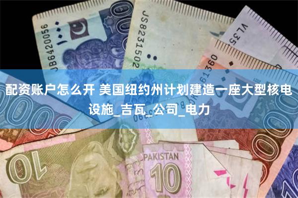 配资账户怎么开 美国纽约州计划建造一座大型核电设施_吉瓦_公司_电力