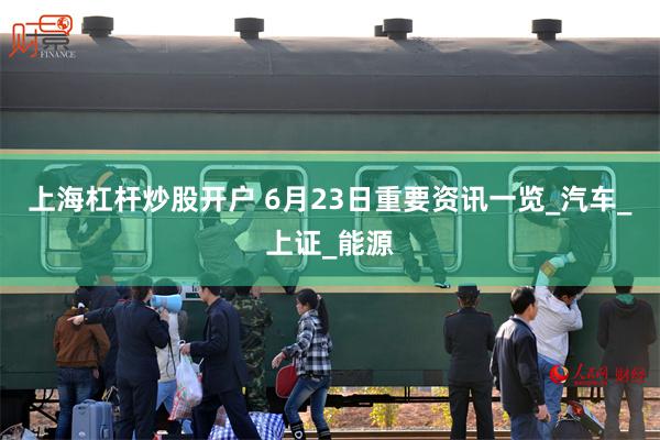 上海杠杆炒股开户 6月23日重要资讯一览_汽车_上证_能源